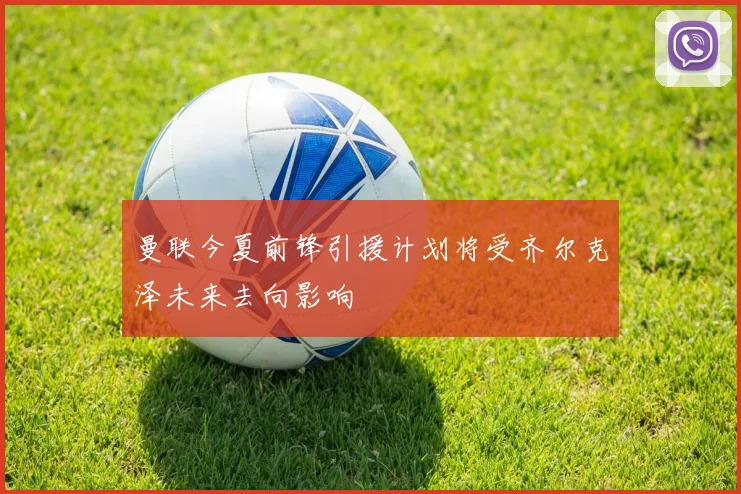曼联今夏前锋引援计划将受齐尔克泽未来去向影响