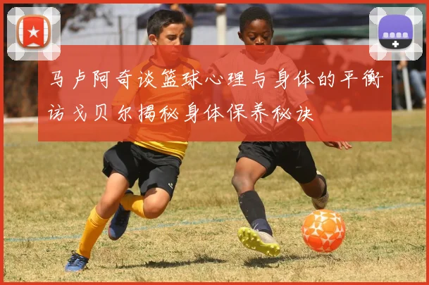 马卢阿奇谈篮球心理与身体的平衡访戈贝尔揭秘身体保养秘诀